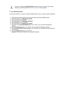 Page 25If there is no Mode at All Display Modes, select the level of re
solution and vertical 
frequency by referring to the  Preset Timing Modes in the user guide.
 
 
    Linux Operating System 
 
        To execute X-Window, you need to make th e X86Config file, which is a type of system setting file. 
 
  1. Press Enter at the first and the second screen after executing the X86Config file.  
2. The third screen is for  setting your mouse.  
3. Set a mouse for your computer.  
4. The next screen is for...