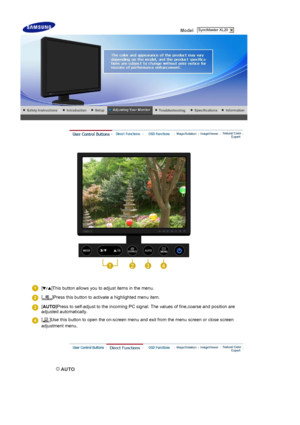 Page 26 Model    
 
 
[ ]This button allows you to adjust items in the menu.
[ ]Press this button to activate a highlighted menu item.
[
AUTO ]Press to self-adjust to the incoming PC signal. The values of fine,coarse and position are 
adjusted automatically.
[ ]Use this button to open the on-screen menu and exit from the menu screen or close screen 
adjustment menu. 
 
 AUTO 
 SyncMaster XL20
 