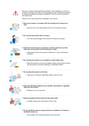Page 4    
Be sure to contact an authorized Service Center, when installing your monitor in 
a location with heavy dust, high or low temperatures, high humidity, and exposed 
to chemical substances and where it operates for 24 hours such as at airports, 
train stations etc. 
 
Failure to do so may cause seri ous damage to your monitor. 
 
 
Place your monitor in a location wi th low humidity and a minimum of 
dust. 
zFailure to do so may cause electric shock or fire inside the monitor.  
 
 
Do not drop the...