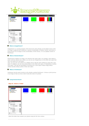 Page 49 
 
 What is ImageViewer? 
 
 
 What is MonitorViewer? 
 
 
 What is PrintViewer? 
 
 
 ImageViewer is a viewing program which shows the colors directly on the display device when 
an image is captured and created by a camera (Functionality of Monitor Viewer), and shows a 
print preview for an image as well (Functionality of Print Viewer). It is an updated version of 
PrintViewer.
 MonitorViewer displays an image in its inherent color space state. For example, when taking a 
photo with the camera set to...