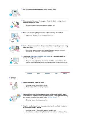 Page 6 
Use the recommended detergent with a smooth cloth.  
 
 
If the connector between the plug and the pin is dusty or dirty, clean it 
properly using a dry cloth. 
zA dirty connector may cause electric shock or fire.  
 
 
Make sure to unplug the power cord before cleaning the product. 
zOtherwise, this may cause electric shock or fire.  
 
 
Unplug the power cord from the power  outlet and wipe the product using 
a soft, dry cloth. 
zDo not use any chemicals such as wax, benzene, alcohol, thinners,...