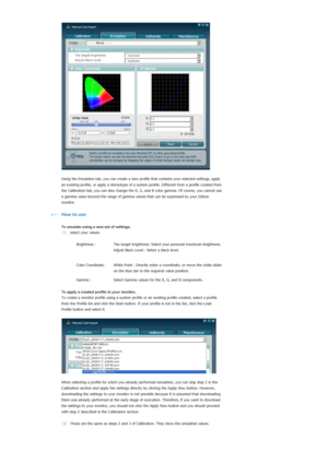 Page 57   
  
 
Using the Emulation tab, you can create a new prof
ile that contains your selected settings, apply 
an existin
g profile, or apply a stereotype of a system  profile. Different from a profile created from 
the Calibration tab, you can also chan
ge the R, G, and B color gamma. Of course, you cannot use 
a gamma value beyond the range  of gamma values that can be expressed by your Edison 
monitor. 
  
How to use
  
To emulate using a new set of settings,
select your values.
       
 
  Brightness :...