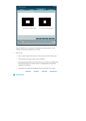 Page 59  
  
 
Using the Uniformity tab, you ca
n improve the uniformity of your Edison monitor. This tab 
measures and improves the un iformity for your monitor.
  
How to use
  
 
Select a number of points of  the window you want to meas ure and click the Start button.
  
These processes are th e same as steps 2 and 3 of Calibration.
  
After measuring the uniformity for the ce nter window, move and atta ch your Calibrator from 
the top left to the right of  your monitor whenever a me ssage appears and...