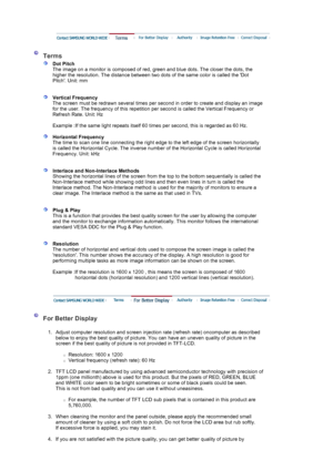 Page 71 
 
 Terms 
 
Dot Pitch 
The image on a monitor is composed of red,  green and blue dots. The closer the dots, the 
higher the resolution. The distance between two dots of the same color is called the Dot 
Pitch. Unit: mm 
 
 
Vertical Frequency 
The screen must be redrawn several times per second in order to create and display an image 
for the user. The frequency of this repetition per second is called the Vertical Frequency or 
Refresh Rate. Unit: Hz  
   
Example : If the same light repeats itself 60...