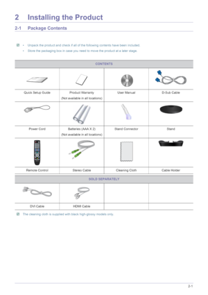 Page 11Installing the Product2-1
2 Installing the Product
2-1 Package Contents
 • Unpack the product and check if all of the following contents have been included.
• Store the packaging box in case you need to move the product at a later stage.
 
 The cleaning cloth is supplied with black high-glossy models only. 
 
CONTENTS
Quick Setup Guide Product Warranty
(Not available in all locations)User Manual D-Sub Cable
Power Cord Batteries (AAA X 2) 
(Not available in all locations)Stand Connector Stand
Remote...