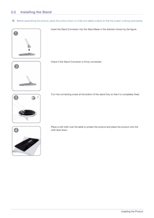 Page 122-2Installing the Product
2-2 Installing the Stand
 Before assembling the product, place the product down on a flat and stable surface so that the screen is facing downwards.
 
Insert the Stand Connector into the Stand Base in the direction shown by the figure. 
Check if the Stand Connector is firmly connected.
Turn the connecting screw at the bottom of the stand fully so that it is completely fixed.
Place a soft cloth over the table to protect the product and place the product onto the 
cloth face down.
 