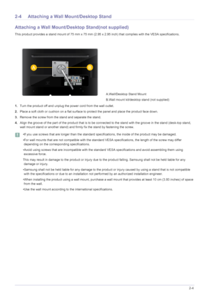 Page 15Installing the Product2-4
2-4 Attaching a Wall Mount/Desktop Stand
Attaching a Wall Mount/Desktop Stand(not supplied)
This product provides a stand mount of 75 mm x 75 mm (2.95 x 2.95 inch) that complies with the VESA specifications.
1.Turn the product off and unplug the power cord from the wall outlet.
2.Place a soft cloth or cushion on a flat surface to protect the panel and place the product face down.
3.Remove the screw from the stand and separate the stand.
4.Align the groove of the part of the...