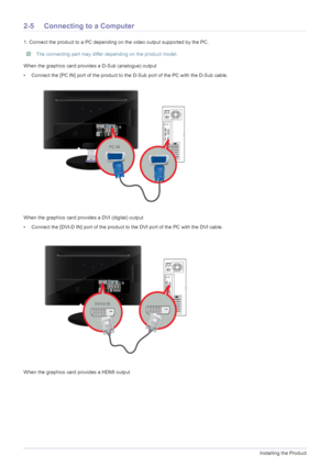 Page 162-5Installing the Product
2-5 Connecting to a Computer
1. Connect the product to a PC depending on the video output supported by the PC.
 The connecting part may differ depending on the product model. 
When the graphics card provides a D-Sub (analogue) output
• Connect the [PC IN] port of the product to the D-Sub port of the PC with the D-Sub cable. 
When the graphics card provides a DVI (digital) output
• Connect the [DVI-D IN] port of the product to the DVI port of the PC with the DVI cable.
When the...