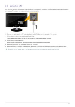 Page 19Installing the Product2-6
2-6 Using it as a TV
You may view television programmes on the monitor if it is connected to an antenna or cable/satellite system without installing 
any separate TV reception hardware or software on your computer.
1.Connect the cable/satellite or TV antenna cable to the [ANT IN] port on the rear side of the monitor. 
• When using an indoor antenna/cable/satellite terminal:
Check the antenna terminal on the wall and then connect the antenna/cable/satellite TV cable.
• When using...