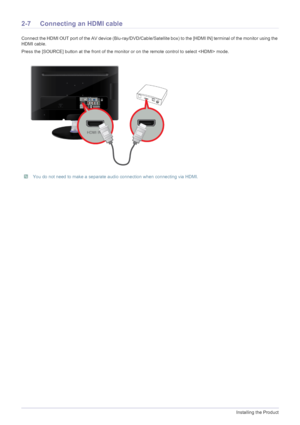 Page 202-7Installing the Product
2-7 Connecting an HDMI cable
Connect the HDMI OUT port of the AV device (Blu-ray/DVD/Cable/Satellite box) to the [HDMI IN] terminal of the monitor using the 
HDMI cable. 
Press the [SOURCE] button at the front of the monitor or on the remote control to select  mode.
 You do not need to make a separate audio connection when connecting via HDMI.
 
 