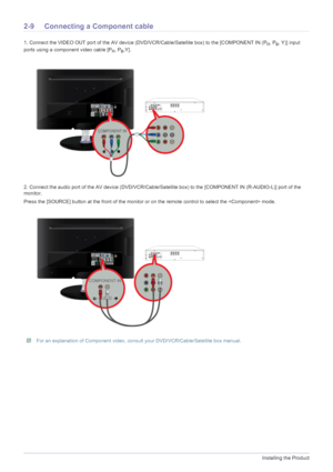 Page 222-9Installing the Product
2-9 Connecting a Component cable 
1. Connect the VIDEO OUT port of the AV device (DVD/VCR/Cable/Satellite box) to the [COMPONENT IN (PR, PB, Y)] input 
ports using a component video cable [P
R, PB,Y].
2. Connect the audio port of the AV device (DVD/VCR/Cable/Satellite box) to the [COMPONENT IN (R-AUDIO-L)] port of the 
monitor.
Press the [SOURCE] button at the front of the monitor or on the remote control to select the  mode.
 For an explanation of Component video, consult your...