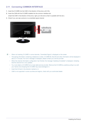 Page 242-11Installing the Product
2-11 Connecting COMMON INTERFACE
1.Insert the CI CARD into the CAM in the direction of the arrow until it fits.
2.Insert the CAM with the CI CARD installed into the common interface slot.
(Insert the CAM in the direction of the arrow, right up to the end so that it is parallel with the slot.)
3.Check if you can see a picture on a scrambled signal channel.
 • When not inserting ‘CI CARD’ in some channels, ‘Scrambled Signal’ is displayed on the screen.
• The pairing information...