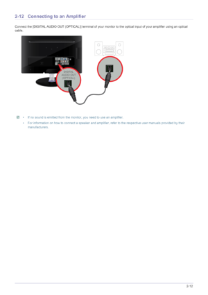Page 25Installing the Product2-12
2-12 Connecting to an Amplifier
Connect the [DIGITAL AUDIO OUT (OPTICAL)] terminal of your monitor to the optical input of your amplifier using an optical 
cable.
 • If no sound is emitted from the monitor, you need to use an amplifier.
• For information on how to connect a speaker and amplifier, refer to the respective user manuals provided by their 
manufacturers.
 
 