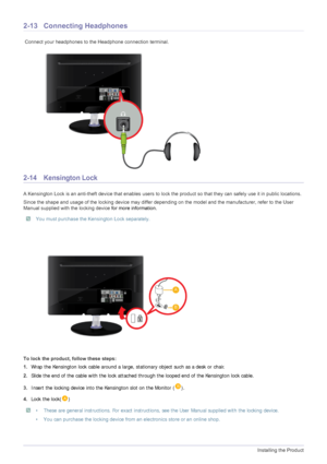 Page 262-13Installing the Product
2-13 Connecting Headphones
 Connect your headphones to the Headphone connection terminal.
2-14 Kensington Lock 
A Kensington Lock is an anti-theft device that enables users to lock the product so that they can safely use it in public locations. 
Since the shape and usage of the locking device may differ depending on the model and the manufacturer, refer to the User 
Manual supplied with the locking device for more information. 
 You must purchase the Kensington Lock separately....