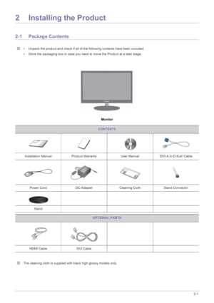 Page 13Installing the Product2-1
2 Installing the Product
2-1 Package Contents
 • Unpack the product and check if all of the following contents have been included.
• Store the packaging box in case you need to move the Product at a later stage.
 
Monitor
 The cleaning cloth is supplied with black high-glossy models only. 
CONTENTS
Installation Manual Product Warranty User Manual DVI-A to D-Sub Cable
Power Cord DC-Adapter Cleaning Cloth Stand Connector
Stand
OPTIONAL PARTS
HDMI Cable DVI Cable
 