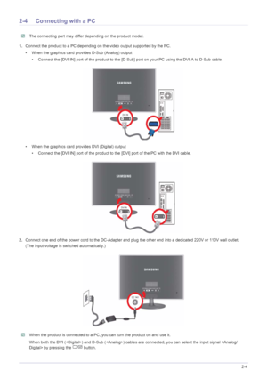 Page 17Installing the Product2-4
2-4 Connecting with a PC
 The connecting part may differ depending on the product model. 
1.Connect the product to a PC depending on the video output supported by the PC.
• When the graphics card provides D-Sub (Analog) output
• Connect the [DVI IN] port of the product to the [D-Sub] port on your PC using the DVI-A to D-Sub cable.
• When the graphics card provides DVI (Digital) output
• Connect the [DVI IN] port of the product to the [DVI] port of the PC with the DVI cable....