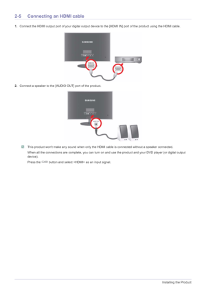 Page 182-5Installing the Product
2-5 Connecting an HDMI cable
1.Connect the HDMI output port of your digital output device to the [HDMI IN] port of the product using the HDMI cable.
2.Connect a speaker to the [AUDIO OUT] port of the product.
 This product wont make any sound when only the HDMI cable is connected without a speaker connected.
When all the connections are complete, you can turn on and use the product and your DVD player (or digital output 
device).
Press the   button and select  as an input...