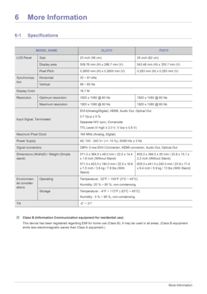 Page 406-1More Information
6 More Information
6-1 Specifications
 Class B (Information Communication equipment for residential use)
This device has been registered regarding EMI for home use (Class B). It may be used in all areas. (Class B equipment 
emits less electromagnetic waves than Class A equipment.)
 
MODEL NAMEXL2370P2570
LCD PanelSize 23 inch (58 cm) 25 inch (62 cm)
Display area 509.76 mm (H) x 286.7 mm (V) 543.46 mm (H) x 305.7 mm (V)
Pixel Pitch 0.2655 mm (H) x 0.2655 mm (V) 0.283 mm (H) x 0.283 mm...