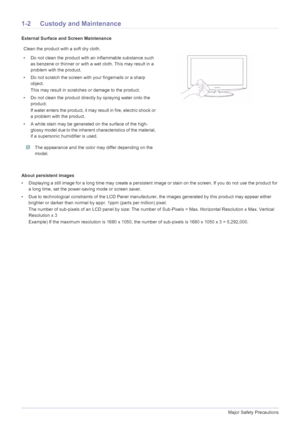 Page 61-2Major Safety Precautions
1-2 Custody and Maintenance
External Surface and Screen Maintenance
About persistent images
• Displaying a still image for a long time may create a persistent image or stain on the screen. If you do not use the product for 
a long time, set the power-saving mode or screen saver.
• Due to technological constraints of the LCD Panel manufacturer, the images generated by this product may appear either 
brighter or darker than normal by appr. 1ppm (parts per million) pixel.
The...