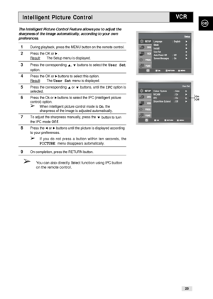 Page 25Intelligent Picture Control
GB
25
VCR
The Intelligent Picture Control Feature allows you to adjust the
sharpness of the image automatically, according to your own
preferences. 
1During playback, press the MENU button on the remote control.
2Press the OK or ❿.
Result: The Setup menu is displayed.
3Press the corresponding #, ❷!buttons to select the User Set
option.
4Press the OK or ❿!buttons to select this option.
Result
: The User Setmenu is displayed.
5Press the corresponding #or ❷buttons, until the...