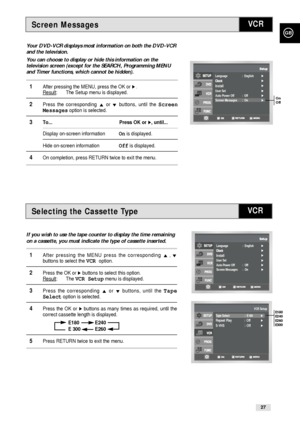 Page 27GB
27
Screen Messages
Selecting the Cassette Type
Your DVD-VCR displays most information on both the DVD-VCR
and the television.
You can choose to display or hide this information on the
television screen (except for the SEARCH, Programming MENU
and Timer functions, which cannot be hidden).
1After pressing the MENU, press the OK or ❿.Result: The Setup menu is displayed.
2Press the corresponding #or❷buttons, until the Screen
Messagesoption is selected.
3To... Press OK or❿, until...
Display on-screen...