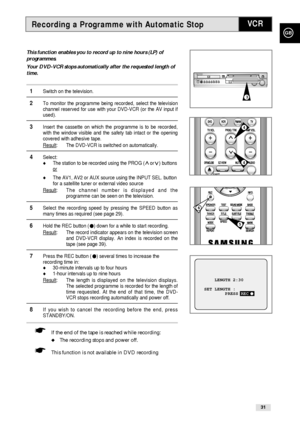 Page 31Recording a Programme with Automatic Stop
GB
31
VCR
This function enables you to record up to nine hours (LP) of
programmes.
Your DVD-VCR stops automatically after the requested length of
time.
1Switch on the television.
2To monitor the programme being recorded, select the television
channel reserved for use with your DVD-VCR (or the AV input if
used).
3Insert the cassette on which the programme is to be recorded,
with the window visible and the safety tab intact or the opening
covered with adhesive...