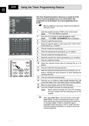 Page 34Using the Timer Programming Feature
GB
34
The Timer Programming feature allows you to preset the DVD-
VCR to record a programme up to one month before that
programme is to be broadcast. Up to six programmes can be
preset.
☛Before presetting a recording, check that the date and
time are correct. 
1Insert the cassette and press TIMER on the remote control.
Result
: The Timer Method is displayed. 
2Press the OK or ❿button to select Standard option.
Result
: The TIMER PROGRAMMINGmenu is displayed. 
3Press...