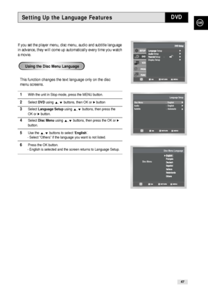 Page 47GB
47
Setting Up the Language FeaturesDVD
If you set the player menu, disc menu, audio and subtitle language
in advance, they will come up automatically every time you watch
a movie.
This function changes the text language only on the disc
menu screens.
1With the unit in Stop mode, press the MENU button.
2Select DVDusing #,❷buttons, then OK or ❿button
3Select Language Setupusing #,❷buttons, then press the 
OK or 
❿button. 
4Select Disc Menuusing #,❷buttons, then press the OK or ❿
button. 
5Use the...