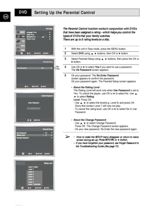 Page 50GB
50
Setting Up the Parental Control
The Parental Control function works in conjunction with DVDs
that have been assigned a rating - which helps you control the
types of DVDs that your family watches. 
There are up to 8 rating levels on a disc.
1With the unit in Stop mode, press the MENU button.
2Select DVDusing ,❷buttons, then OK or ❿button.
3Select Parental Setupusing ,❷buttons, then press the OK or❿button.
4Use OK or ❿to select Yesif you want to use a password. 
The Ok Passwordscreen appears.
5Ok...