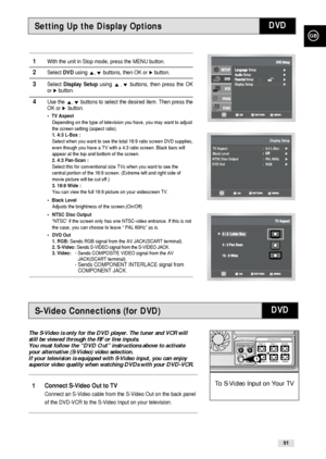 Page 51GB
51
Setting Up the Display Options
1With the unit in Stop mode, press the MENU button.
2Select DVDusing ,❷buttons, then OK or ❿button.
3Select Display Setupusing ,❷buttons, then press the OK
or ❿button.
4Use the ,❷buttons to select the desired item. Then press the
OK or ❿!button.
•TV Aspect 
Depending on the type of television you have, you may want to adjust
the screen setting (aspect ratio).
1. 4:3 L-Box :
Select when you want to see the total 16:9 ratio screen DVD supplies,
even though you have a TV...