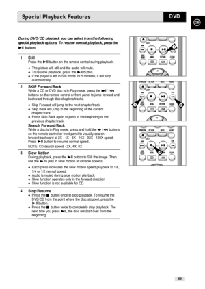 Page 53GB
53
Special Playback FeaturesDVD
During DVD/CD playback you can select from the following
special playback options. To resume normal playback, press the
❿ll button. 
1 StillPress the ❿ll button on the remote control during playback.
The picture will still and the audio will mute.To resume playback, press the ❿ll button.If the player is left in Still mode for 5 minutes, it will stop
automatically.
2 SKIP Forward/BackWhile a CD or DVD disc is in Play mode, press the ❿❿l/ l➛➛buttons on the remote...