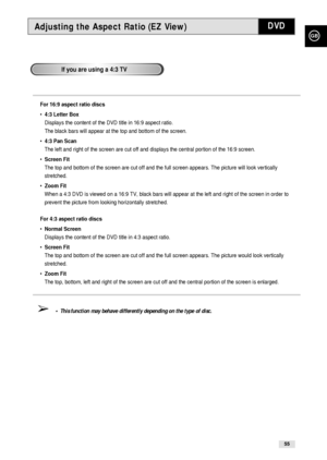 Page 55GB
55
Adjusting the Aspect Ratio (EZ View)DVD
If you are using a 4:3 TV
For 16:9 aspect ratio discs
• 4:3 Letter Box
Displays the content of the DVD title in 16:9 aspect ratio. 
The black bars will appear at the top and bottom of the screen.
• 4:3 Pan Scan
The left and right of the screen are cut off and displays the central portion of the 16:9 screen.
• Screen Fit
The top and bottom of the screen are cut off and the full screen appears. The picture will look vertically
stretched.
• Zoom Fit
When a 4:3...
