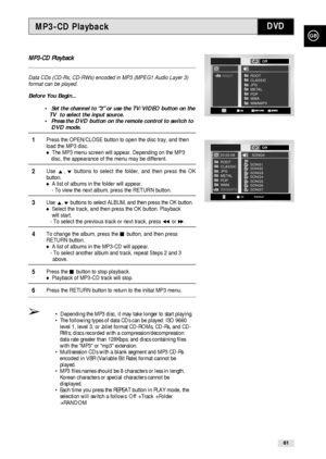 Page 61GB
61
MP3-CD Playback
Data CDs (CD-Rs, CD-RWs) encoded in MP3 (MPEG1 Audio Layer 3)
format can be played.
Before You Begin...
•Set the channel to 3 or use the TV/VIDEO button on the
TV  to select the input source.
•Press the DVD button on the remote control to switch to 
DVD mode.
1Press the OPEN/CLOSE button to open the disc tray, and then 
load the MP3 disc.
The MP3 menu screen will appear. Depending on the MP3 
disc, the appearance of the menu may be different.
2Use ,❷buttons to select the folder,...