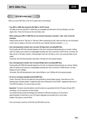 Page 63GB
63
MP3/WMA Play
• Your MP3 or WMA files should be ISO 9660 or JOLIET format.
ISO 9660 format and Joliet MP3 or WMA files are compatible with Microsofts DOS and Windows, and with
Apples Mac. These two formats are the most widely used.
• When naming your MP3 or WMA files do not exceed 8 characters, and place .mp3, .wma as the file
extension.
General name format of: Title.mp3. or Title.wma. When composing your title, make sure that you use 8 characters
or less, have no spaces in the name, and avoid the...