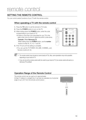 Page 14
14

remote control

14
Operation range of the remote Control
The remote control can be used up to approximately 
23 feet (7 meters) in a straight line. It can also be operated at a horizontal 
angle of up to 30° from the remote control sensor.
When operating a TV with the remote control
1.   Press the TV button to set the remote to TV mode. 
2.   Press the POWEr button to turn on the TV.
3.  While holding down the POWEr button, enter the code     
     corresponding to your brand of TV.
If there is more...