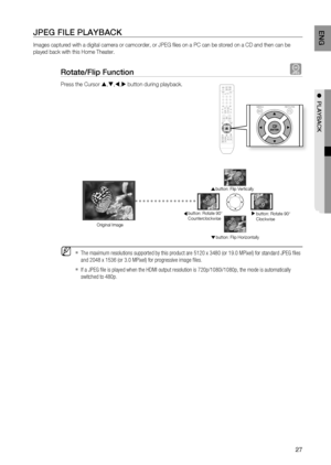 Page 27

ENg

●  PlAYBACK

JPEg FIlE PlAYBACK
Images captured with a digital camera or camcorder, or JPEG fi les on a PC can be stored on a CD and then can be 
played back with this Home Theater.
rotate/Flip Function G
Press the Cursor ,,, button during playback.
The maximum resolutions supported by this product are 5120 x 3480 (or 19.0 MPixel) for standard JPEG fi les 
and 2048 x 1536 (or 3.0 MPixel) for progressive image fi les. 
If a JPEG fi le is played when the HDMI output resolution is...