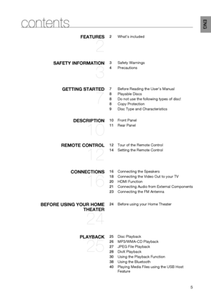 Page 5

ENg
contents
fEATURES	
2
2	 What’s	included
SAfETy	INfORmATION	
3
3	 Safety	Warnings
4	Precautions
gETTINg	STARTED	
7
7	 Before	Reading	the	User’s	Manual
8	 Playable	Discs
8	 Do	not	use	the	following	types	of	disc!
8	 Copy	Protection
9	 Disc	Type	and	Characteristics
DESCRIPTION	
10
10 	 Front	Panel
11	 Rear	Panel
REmOTE	CONTROL	
12
12	 Tour	of	the	Remote	Control
14	 Setting	the	Remote	Control
CONNECTIONS	
16
16	 Connecting	the	Speakers
18	 Connecting	the	Video	Out	to	your	TV
20	 HDMI	Function
21...