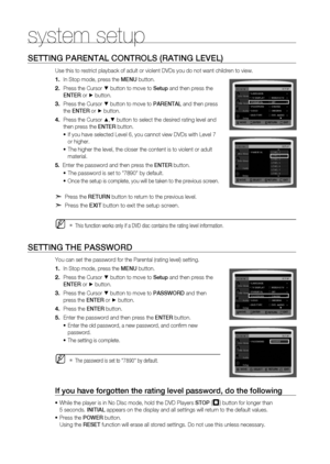 Page 44
44

system setup

SETTINg PArENTAl CONTrOlS (rATINg lEVEl)
Use this to restrict playback of adult or violent DVDs you do not want children to view.
In Stop mode, press the MENU button.
Press the Cursor % button to move to Setup and then press the  
ENTE r
 or + button.
Press the Cursor % button to move to  PArENTA l and then press 
the ENTE r or + button.
Press the Cursor $,% button to select the desired rating level and 
then press the  ENTEr button.
If you have selected Level 6, you cannot view DVDs...