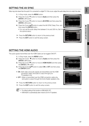 Page 47
4
ENg

●  SYSTEM SETUP

SETTINg THE AV SYNC
Video may look slower than the audio if it is connected to a digital TV. If this occurs, adjust the audio delay time to to match the video.
In Stop mode, press the MENU button.
Press the Cursor % button to move to Audio and then press the 
ENTE r
 or + button.
Press the Cursor % button to move to AV-SYNC and then press the 
ENTE r
 or + button.
Press the Cursor , button to select the AV-SYNC Delay Time  and 
then press the  ENTEr button.
You can set the...
