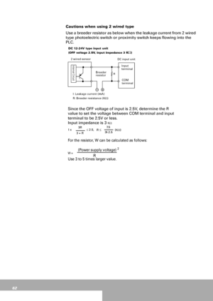 Page 6262
Cautions when using 2 wired type
Use a breeder resistor as below when the leakage current from 2 wired 
type photoelectric switch or proximity switch keeps flowing into the 
PLC.
DC 12-24V type input unit
(OFF voltage 2.5V, input impedance 3 
KΩ)
2 wired sensor
DC input unit
Since the OFF voltage of input is 2.5V, determine the R 
value to set the voltage between COM terminal and input 
terminal to be 2.5V or less.
Input impedance is 3 
KΩ
For the resistor, W can be calculated as follows: 
(Power...