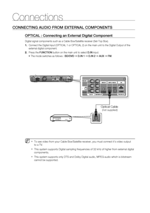 Page 2828
Connections
CONNECTING AUDIO FROM EXTERNAL COMPONENTS
OPTICAL : Connecting an External Digital Component
Digital signal components such as a Cable Box/Satellite receiver (Set-Top Box).
     Connect the Digital Input (OPTICAL 1 or OPTICAL 2) on the main unit to the Digital Output of the 
external digital component.
  Press the FUNCTION button on the main unit to select D.IN input.
The mode switches as follows : BD/DVD ➞ D.IN 1 ➞ D.IN 2 ➞ AUX ➞ FM.
To see video from your Cable Box/Satellite receiver,...