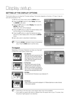 Page 42Display setup
42
SETTING UP THE DISPLAY OPTIONS
This function allows you to setup the TV screen settings. This function depends on the disc or TV type. It may not 
work with some discs or TVs.
With the unit in Stop mode, press the MENU button.
Press the 
▲▼◄► buttons to select Setup, then press 
the ENTER or 
► button.
Press the 
▲▼ buttons to select Display, then press the 
ENTER or
 ► button.
Video setup menu will be displayed.
Press the 
▲▼ buttons to select the desired display option 
from the...