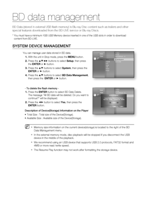 Page 56BD data management
56
BD Data (stored in external USB ﬂ ash memory) is Blu-ray Disc content such as trailers and other 
special features downloaded from the BD-LIVE service or Blu-ray Discs.
*  You must have a minimum 1GB USB Memory device inserted in one of the USB slots in order to download
content from BD-LIVE.
SYSTEM DEVICE MANAGEMENT
You can manage user data stored in BD data.
With the unit in Stop mode, press the MENU button.
Press the 
▲▼◄► buttons to select Setup, then press 
the ENTER or 
►...