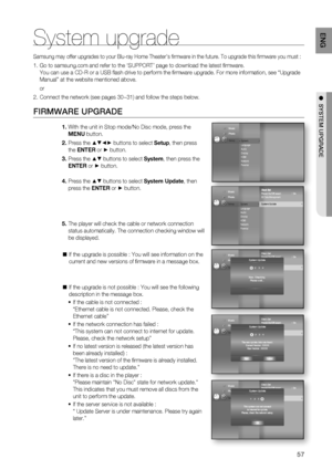 Page 5757
ENG
●  SYSTEM UPGRADE
System upgrade
Samsung may offer upgrades to your Blu-ray Home Theater's ﬁ rmware in the future. To upgrade this ﬁ rmware you must :
Go to samsung.com and refer to the ‘SUPPORT’ page to download the latest ﬁ rmware.
You can use a CD-R or a USB ﬂ ash drive to perform the ﬁ rmware upgrade. For more information, see “Upgrade 
Manual” at the website mentioned above.
or
Connect the network (see pages 30~31) and follow the steps below.
FIRMWARE UPGRADE
With the unit in Stop mode/No...