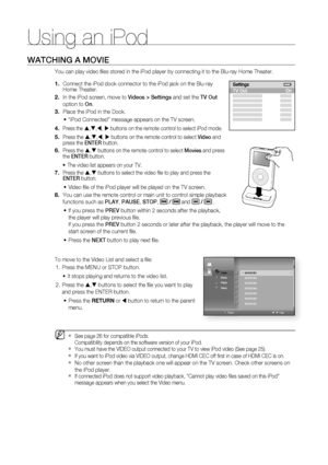 Page 78Using an iPod
78
WATCHING A MOVIE
You can play video ﬁ les stored in the iPod player by connecting it to the Blu-ray Home Theater. 
Connect the iPod dock connector to the iPod jack on the Blu-ray 
Home Theater.
In the iPod screen, move to Videos > Settings and set the TV Out 
option to On.
Place the iPod in the Dock. 
“iPod Connected” message appears on the TV screen.
Press the S,T,W, X buttons on the remote control to select iPod mode.
Press the S,T,W, X buttons on the remote control to select Video and...