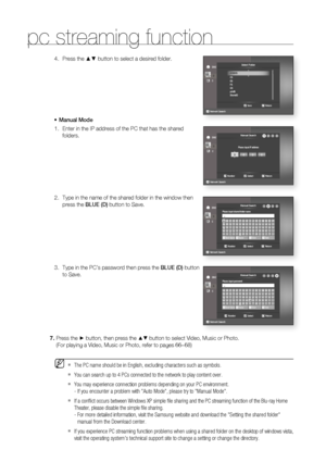 Page 80pc streaming function
80
Press the ▲▼ button to select a desired folder.
Manual Mode
Enter in the IP address of the PC that has the shared 
folders.
Type in the name of the shared folder in the window then 
press the BLUE (D) button to Save.
Type in the PC’s password then press the BLUE (D) button 
to Save.4.
•
1.
2.
3.
Press the ► button, then press the ▲▼ button to select Video, Music or Photo.
(For playing a Video, Music or Photo, refer to pages 66~68)
The PC name should be in English, excluding...