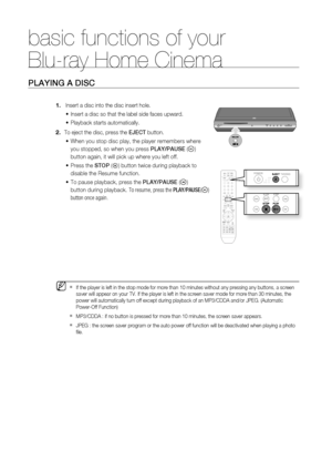 Page 31
basic functions of your 
Blu-ray Home Cinema
30
PLAYING A DISC
  Insert a disc into the disc insert hole.
Insert a disc so that the label side faces upward.
Playback starts automatically.
To eject the disc, press the  EJECT button.
When you stop disc play, the player remembers where 
you stopped, so when you press  PLAY/PAUSE (
) 
button again, it will pick up where you left off.
Press the  STOP (
) button twice during playback to 
disable the Resume function.
To pause playback, press the  PLAY/PAUSE (...