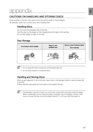 Page 68
67
 GB
●  APPENDIX
appendix
CAUTIONS ON HANDLING AND STORING DISCS
Small scratches on the disc may reduce sound and picture quality or caus\
e skipping.
Be especially careful not to scratch discs when handling them.
Handling discs
Do not touch the playback side of the disc. 
Hold the disc by the edges so that fingerprints will not get on the surf\
ace.
Do not stick paper or tape on the disc.
Disc Storage
Do not keep in direct sunlight Keep in a cool 
ventilated area Keep in a clean Protection jacket....