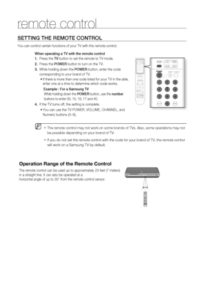 Page 17
16
remote control
SETTING THE REMOTE CONTROL
You can control certain functions of your TV with this remote control.When operating a TV with the remote control
1.   Press the  TV button to set the remote to TV mode. 
2.    Press the  POWER button to turn on the TV.
3.   While holding down the  POWER button, enter the code     
     corresponding to your brand of TV.
If there is more than one code listed for your TV in the able, 
enter one at a time to determine which code works.
   Example : For a...