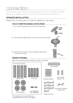 Page 19
18
This section involves various methods of connecting the Blu-ray Home Cin\
ema to other external components.
Before moving or installing the product, be sure to turn off the power a\
nd disconnect the power cord.
SPEAKER INSTALLATION
Please follow the steps below to install the speakers on the stands.How to Install the Speaker and the Stand
Turn the stand upside down and mount it on the stand  base.
Insert and tighten (Black) screws on the bottom side of the stand base\
.
Place the stand on theﬂ  oor....